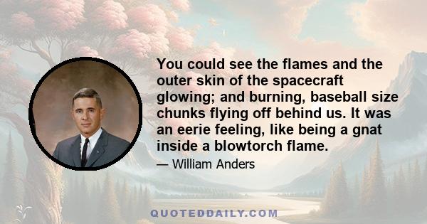 You could see the flames and the outer skin of the spacecraft glowing; and burning, baseball size chunks flying off behind us. It was an eerie feeling, like being a gnat inside a blowtorch flame.