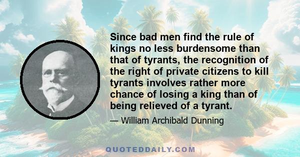 Since bad men find the rule of kings no less burdensome than that of tyrants, the recognition of the right of private citizens to kill tyrants involves rather more chance of losing a king than of being relieved of a