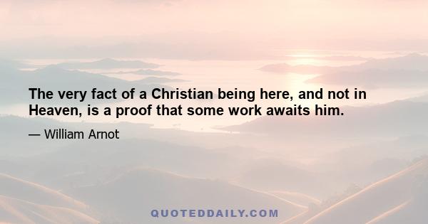 The very fact of a Christian being here, and not in Heaven, is a proof that some work awaits him.