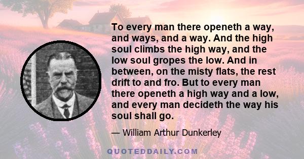 To every man there openeth a way, and ways, and a way. And the high soul climbs the high way, and the low soul gropes the low. And in between, on the misty flats, the rest drift to and fro. But to every man there