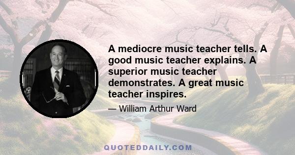 A mediocre music teacher tells. A good music teacher explains. A superior music teacher demonstrates. A great music teacher inspires.