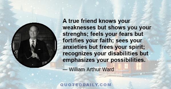 A true friend knows your weaknesses but shows you your strenghs; feels your fears but fortifies your faith; sees your anxieties but frees your spirit; recognizes your disabilities but emphasizes your possibilities.