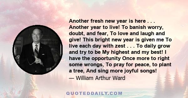 Another fresh new year is here . . . Another year to live! To banish worry, doubt, and fear, To love and laugh and give! This bright new year is given me To live each day with zest . . . To daily grow and try to be My