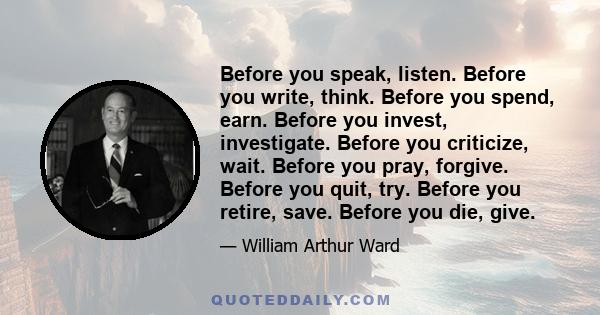 Before you speak, listen. Before you write, think. Before you spend, earn. Before you invest, investigate. Before you criticize, wait. Before you pray, forgive. Before you quit, try. Before you retire, save. Before you