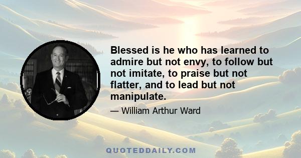 Blessed is he who has learned to admire but not envy, to follow but not imitate, to praise but not flatter, and to lead but not manipulate.