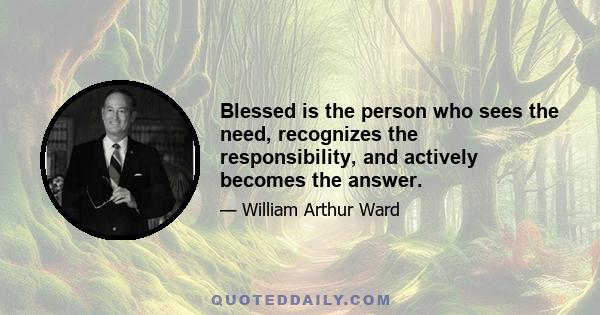 Blessed is the person who sees the need, recognizes the responsibility, and actively becomes the answer.