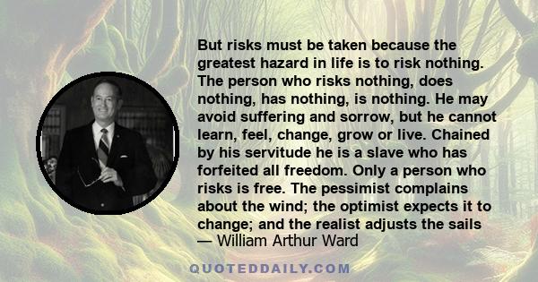 But risks must be taken because the greatest hazard in life is to risk nothing. The person who risks nothing, does nothing, has nothing, is nothing. He may avoid suffering and sorrow, but he cannot learn, feel, change,