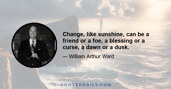 Change, like sunshine, can be a friend or a foe, a blessing or a curse, a dawn or a dusk.