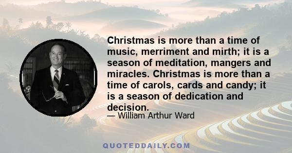 Christmas is more than a time of music, merriment and mirth; it is a season of meditation, mangers and miracles. Christmas is more than a time of carols, cards and candy; it is a season of dedication and decision.