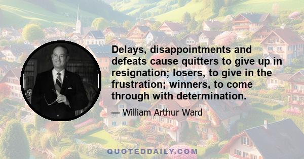 Delays, disappointments and defeats cause quitters to give up in resignation; losers, to give in the frustration; winners, to come through with determination.