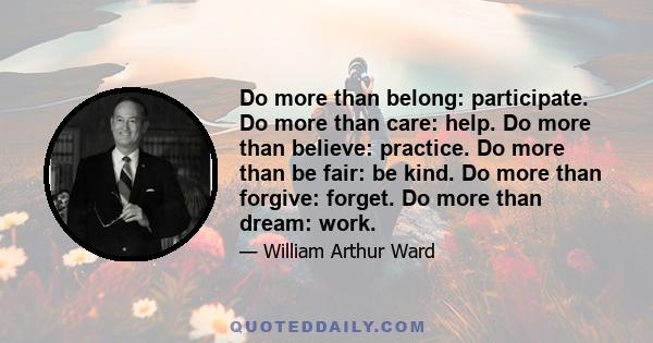 Do more than belong: participate. Do more than care: help. Do more than believe: practice. Do more than be fair: be kind. Do more than forgive: forget. Do more than dream: work.