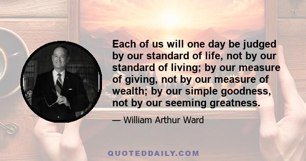 Each of us will one day be judged by our standard of life, not by our standard of living; by our measure of giving, not by our measure of wealth; by our simple goodness, not by our seeming greatness.