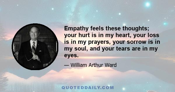 Empathy feels these thoughts; your hurt is in my heart, your loss is in my prayers, your sorrow is in my soul, and your tears are in my eyes.