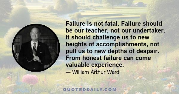 Failure is not fatal. Failure should be our teacher, not our undertaker. It should challenge us to new heights of accomplishments, not pull us to new depths of despair. From honest failure can come valuable experience.