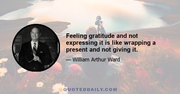 Feeling gratitude and not expressing it is like wrapping a present and not giving it.