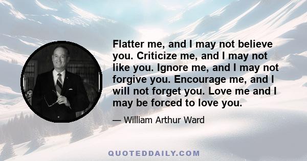 Flatter me, and I may not believe you. Criticize me, and I may not like you. Ignore me, and I may not forgive you. Encourage me, and I will not forget you. Love me and I may be forced to love you.