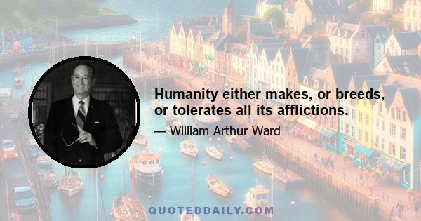 Humanity either makes, or breeds, or tolerates all its afflictions.