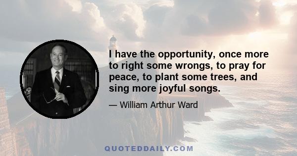 I have the opportunity, once more to right some wrongs, to pray for peace, to plant some trees, and sing more joyful songs.