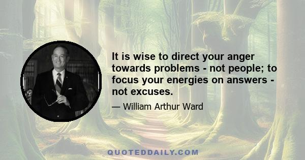 It is wise to direct your anger towards problems - not people; to focus your energies on answers - not excuses.