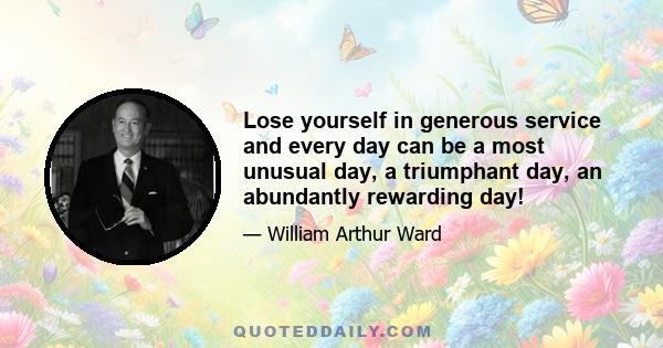 Lose yourself in generous service and every day can be a most unusual day, a triumphant day, an abundantly rewarding day!