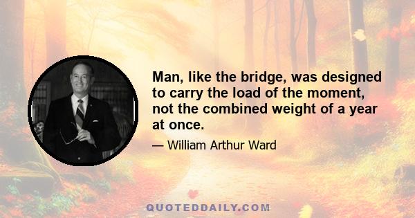 Man, like the bridge, was designed to carry the load of the moment, not the combined weight of a year at once.