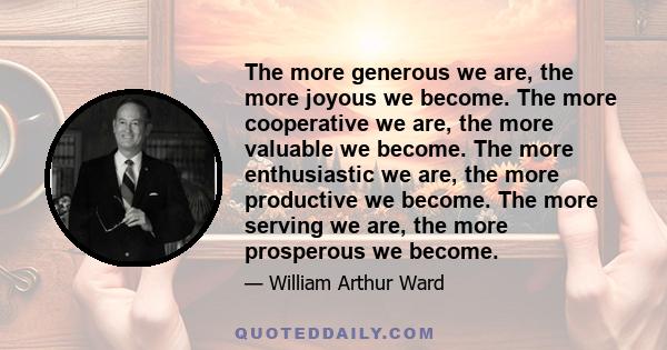 The more generous we are, the more joyous we become. The more cooperative we are, the more valuable we become. The more enthusiastic we are, the more productive we become. The more serving we are, the more prosperous we 