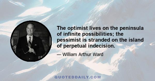 The optimist lives on the peninsula of infinite possibilities; the pessimist is stranded on the island of perpetual indecision.