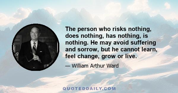 The person who risks nothing, does nothing, has nothing, is nothing. He may avoid suffering and sorrow, but he cannot learn, feel change, grow or live.