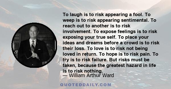 To laugh is to risk appearing a fool. To weep is to risk appearing sentimental. To reach out to another is to risk involvement. To expose feelings is to risk exposing your true self. To place your ideas and dreams