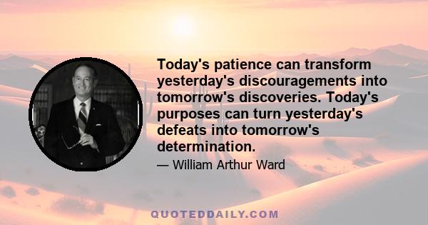 Today's patience can transform yesterday's discouragements into tomorrow's discoveries. Today's purposes can turn yesterday's defeats into tomorrow's determination.