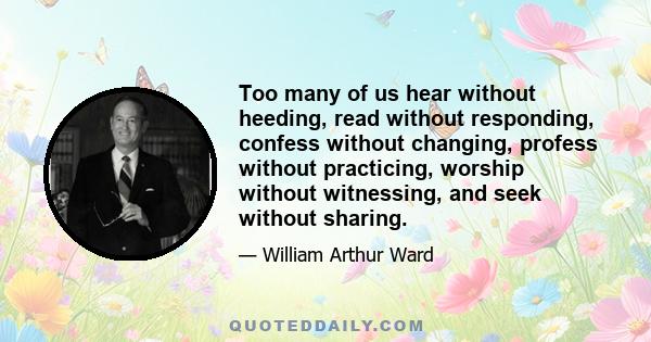 Too many of us hear without heeding, read without responding, confess without changing, profess without practicing, worship without witnessing, and seek without sharing.