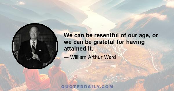 We can be resentful of our age, or we can be grateful for having attained it.