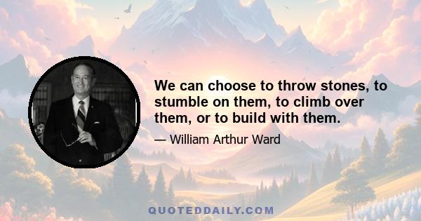 We can choose to throw stones, to stumble on them, to climb over them, or to build with them.