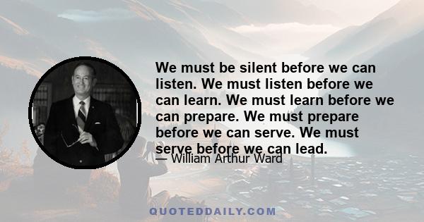 We must be silent before we can listen. We must listen before we can learn. We must learn before we can prepare. We must prepare before we can serve. We must serve before we can lead.