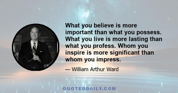 What you believe is more important than what you possess. What you live is more lasting than what you profess. Whom you inspire is more significant than whom you impress.