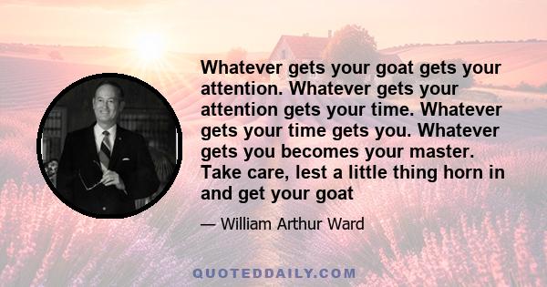 Whatever gets your goat gets your attention. Whatever gets your attention gets your time. Whatever gets your time gets you. Whatever gets you becomes your master. Take care, lest a little thing horn in and get your goat