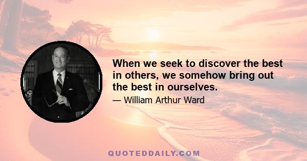 When we seek to discover the best in others, we somehow bring out the best in ourselves.