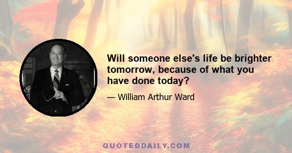 Will someone else's life be brighter tomorrow, because of what you have done today?