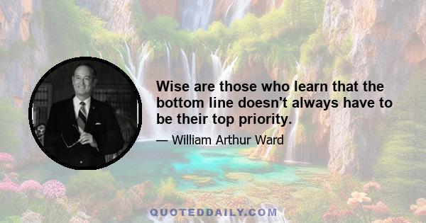 Wise are those who learn that the bottom line doesn't always have to be their top priority.