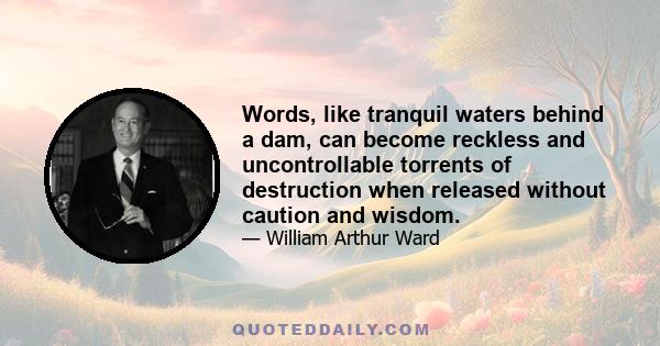 Words, like tranquil waters behind a dam, can become reckless and uncontrollable torrents of destruction when released without caution and wisdom.