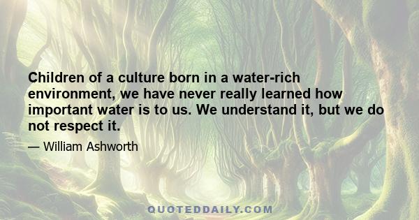 Children of a culture born in a water-rich environment, we have never really learned how important water is to us. We understand it, but we do not respect it.