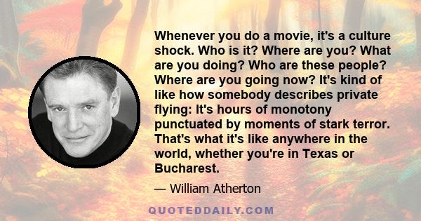 Whenever you do a movie, it's a culture shock. Who is it? Where are you? What are you doing? Who are these people? Where are you going now? It's kind of like how somebody describes private flying: It's hours of monotony 