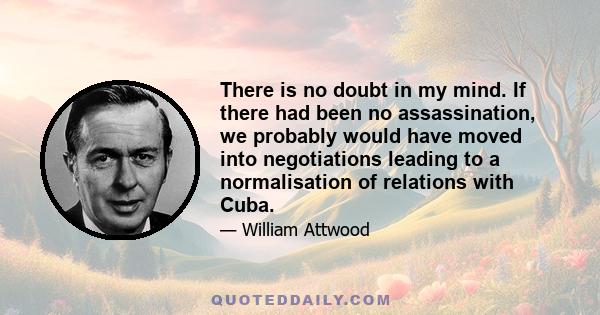 There is no doubt in my mind. If there had been no assassination, we probably would have moved into negotiations leading to a normalisation of relations with Cuba.