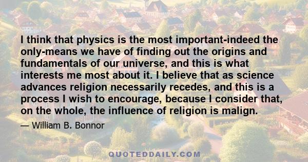 I think that physics is the most important-indeed the only-means we have of finding out the origins and fundamentals of our universe, and this is what interests me most about it. I believe that as science advances