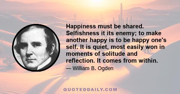 Happiness must be shared. Selfishness it its enemy; to make another happy is to be happy one's self. It is quiet, most easily won in moments of solitude and reflection. It comes from within.