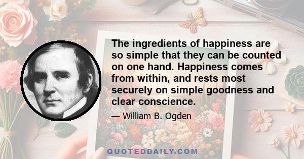 The ingredients of happiness are so simple that they can be counted on one hand. Happiness comes from within, and rests most securely on simple goodness and clear conscience.