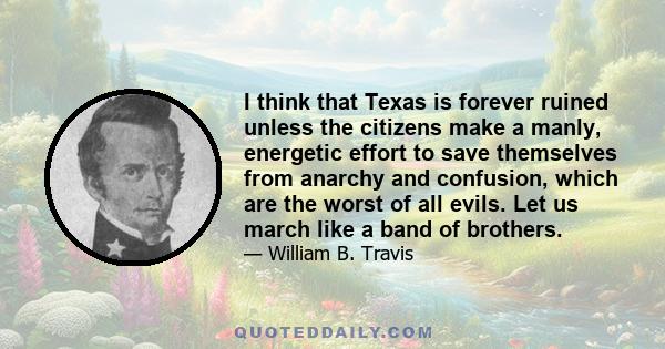 I think that Texas is forever ruined unless the citizens make a manly, energetic effort to save themselves from anarchy and confusion, which are the worst of all evils. Let us march like a band of brothers.