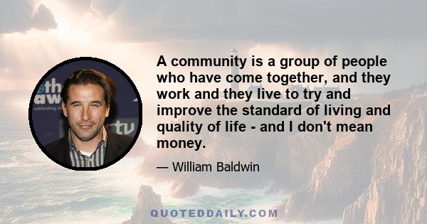 A community is a group of people who have come together, and they work and they live to try and improve the standard of living and quality of life - and I don't mean money.