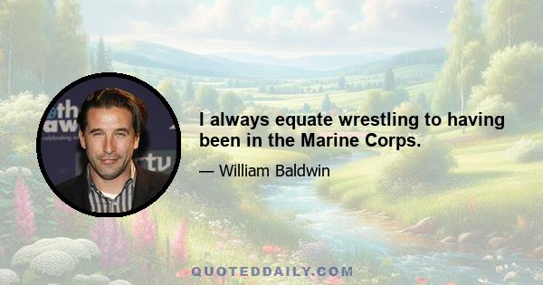 I always equate wrestling to having been in the Marine Corps.