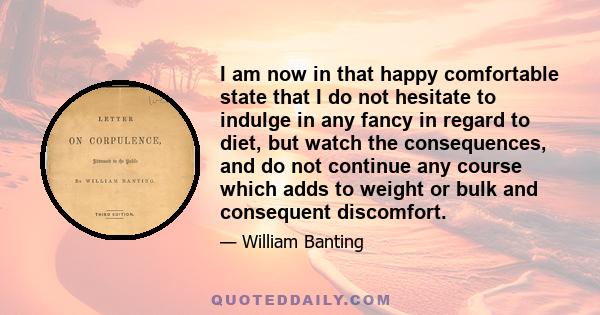 I am now in that happy comfortable state that I do not hesitate to indulge in any fancy in regard to diet, but watch the consequences, and do not continue any course which adds to weight or bulk and consequent